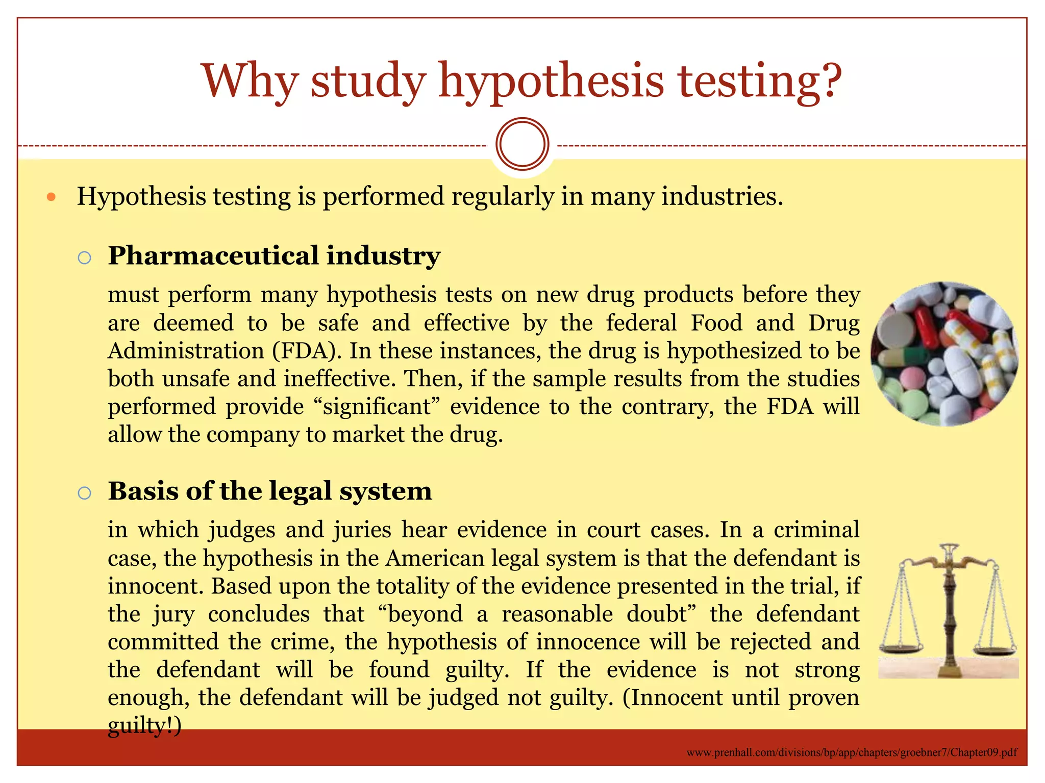 Why study hypothesis testing?
 Hypothesis testing is performed regularly in many industries.
 Pharmaceutical industry
must perform many hypothesis tests on new drug products before they
are deemed to be safe and effective by the federal Food and Drug
Administration (FDA). In these instances, the drug is hypothesized to be
both unsafe and ineffective. Then, if the sample results from the studies
performed provide “significant” evidence to the contrary, the FDA will
allow the company to market the drug.
 Basis of the legal system
in which judges and juries hear evidence in court cases. In a criminal
case, the hypothesis in the American legal system is that the defendant is
innocent. Based upon the totality of the evidence presented in the trial, if
the jury concludes that “beyond a reasonable doubt” the defendant
committed the crime, the hypothesis of innocence will be rejected and
the defendant will be found guilty. If the evidence is not strong enough,
the defendant will be judged not guilty. (Innocent until proven guilty!)
www.prenhall.com/divisions/bp/app/chapters/groebner7/Chapter09.pdf
 