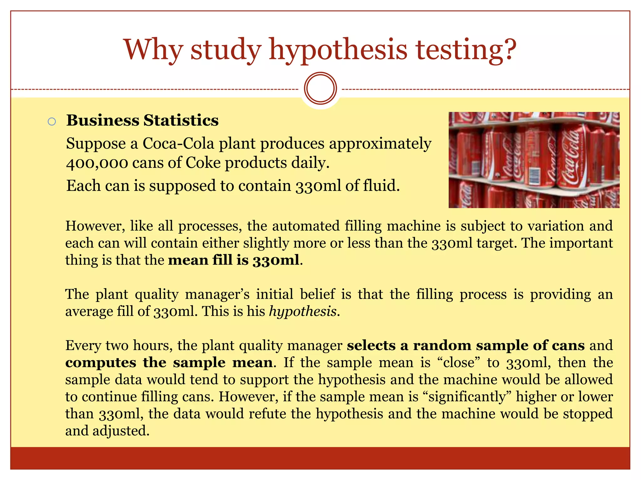 Why study hypothesis testing?
 Business Statistics
Suppose a Coca-Cola plant produces approximately
400,000 cans of Coke products daily.
Each can is supposed to contain 330ml of fluid.
However, like all processes, the automated filling machine is subject to variation and
each can will contain either slightly more or less than the 330ml target. The important
thing is that the mean fill is 330ml.
The plant quality manager‟s initial belief is that the filling process is providing an
average fill of 330ml. This is his hypothesis.
Every two hours, the plant quality manager selects a random sample of cans and
computes the sample mean. If the sample mean is “close” to 330ml, then the
sample data would tend to support the hypothesis and the machine would be allowed
to continue filling cans. However, if the sample mean is “significantly” higher or lower
than 330ml, the data would refute the hypothesis and the machine would be stopped
and adjusted.
 