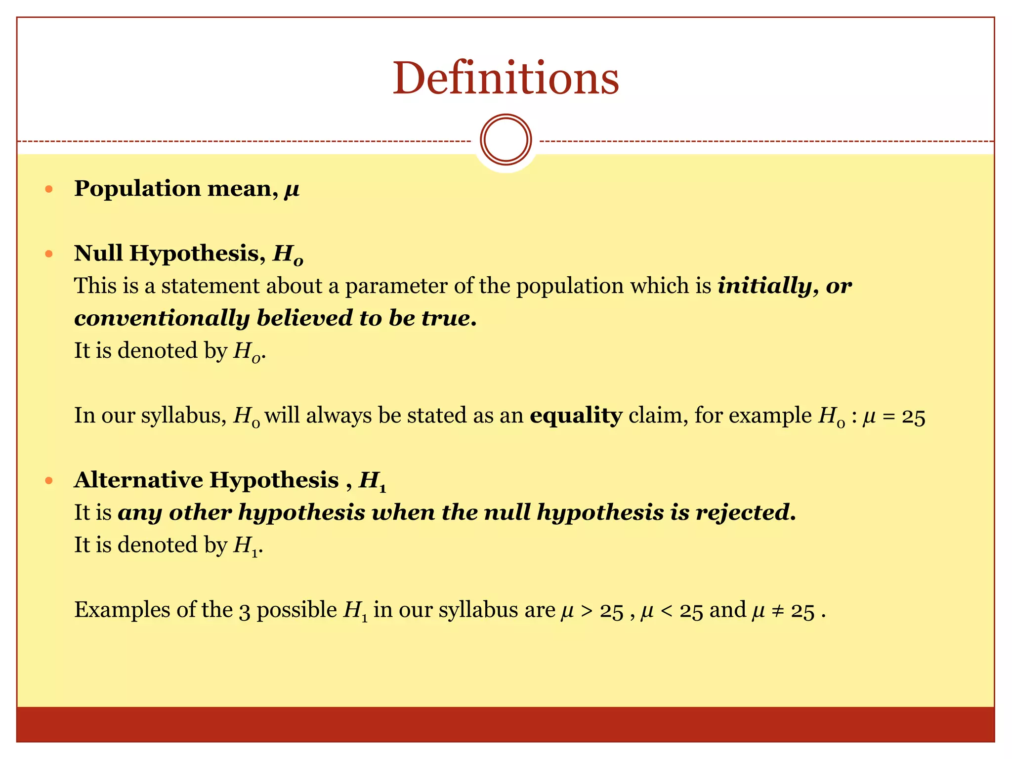 Definitions
 Population mean, µ
 Null Hypothesis, H0
This is a statement about a parameter of the population which is initially, or
conventionally believed to be true.
It is denoted by H0.
In our syllabus, H0 will always be stated as an equality claim, for example H0 : µ = 25
 Alternative Hypothesis , H1
It is any other hypothesis when the null hypothesis is rejected.
It is denoted by H1.
Examples of the 3 possible H1 in our syllabus are µ > 25 , µ < 25 and µ ≠ 25 .
 