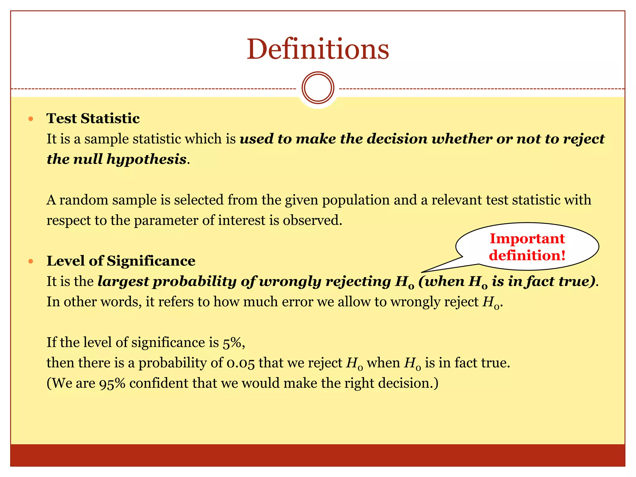 Definitions
 Test Statistic
It is a sample statistic which is used to make the decision whether or not to reject
the null hypothesis.
A random sample is selected from the given population and a relevant test statistic with
respect to the parameter of interest is observed.
 Level of Significance
It is the largest probability of wrongly rejecting H0 (when H0 is in fact true).
In other words, it refers to how much error we allow to wrongly reject H0.
If the level of significance is 5%,
then there is a probability of 0.05 that we reject H0 when H0 is in fact true.
(We are 95% confident that we would make the right decision.)
Important
definition!
 