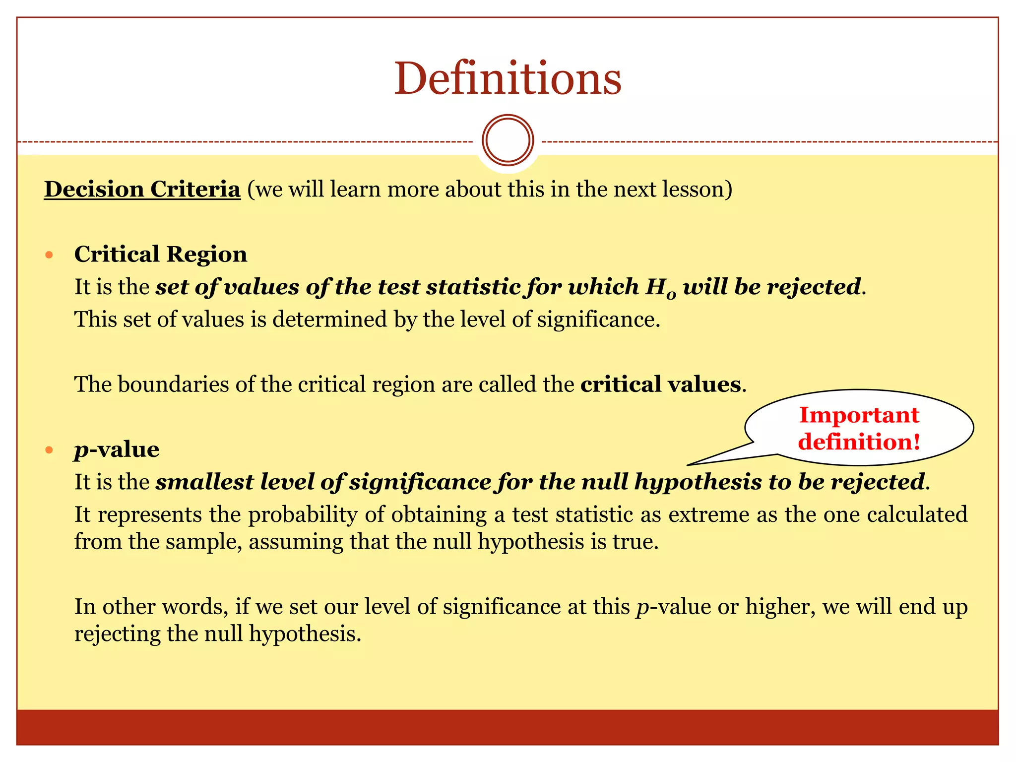Definitions
Decision Criteria (we will learn more about this in the next lesson)
 Critical Region
It is the set of values of the test statistic for which H0 will be rejected.
This set of values is determined by the level of significance.
The boundaries of the critical region are called the critical values.
 p-value
It is the smallest level of significance for the null hypothesis to be rejected.
It represents the probability of obtaining a test statistic as extreme as the one calculated
from the sample, assuming that the null hypothesis is true.
In other words, if we set our level of significance at this p-value or higher, we will end up
rejecting the null hypothesis.
Important
definition!
 