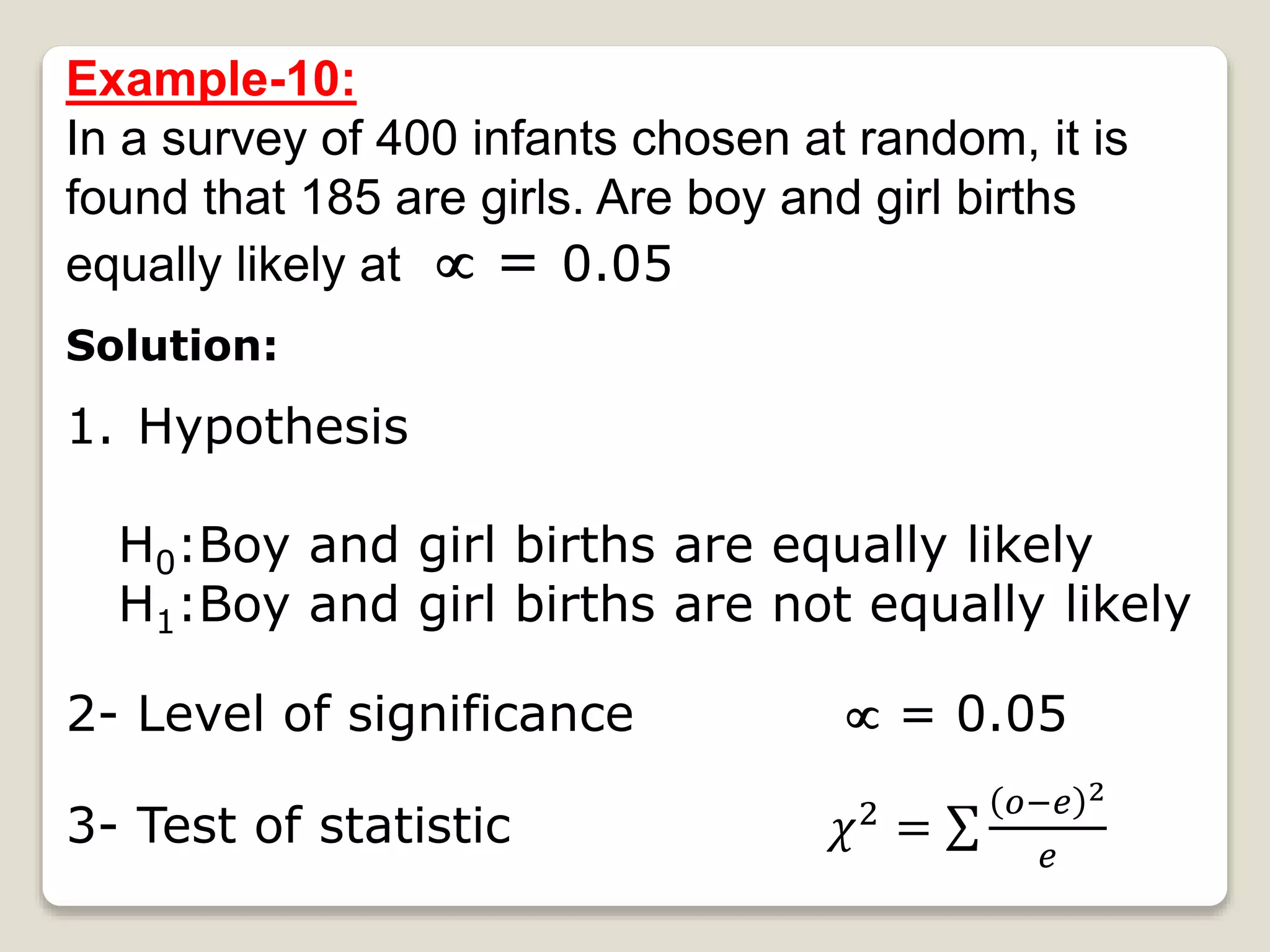 Example-10:
In a survey of 400 infants chosen at random, it is
found that 185 are girls. Are boy and girl births
equally likely at  = 0.05
Solution:
1. Hypothesis
H0:Boy and girl births are equally likely
H1:Boy and girl births are not equally likely
2- Level of significance  = 0.05
3- Test of statistic 𝜒2 =
𝑜−𝑒 2
𝑒
 