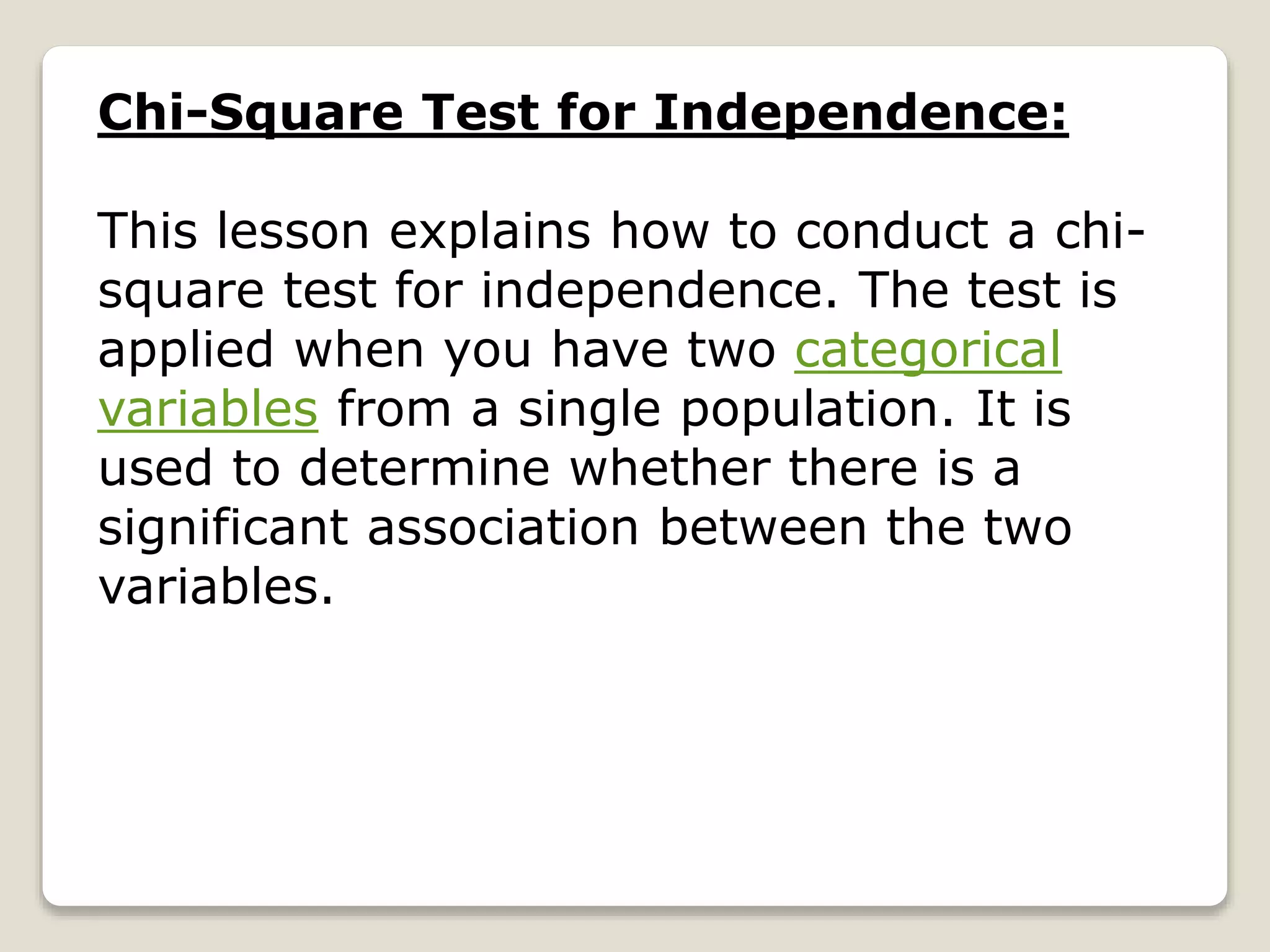Chi-Square Test for Independence:
This lesson explains how to conduct a chi-
square test for independence. The test is
applied when you have two categorical
variables from a single population. It is
used to determine whether there is a
significant association between the two
variables.
 