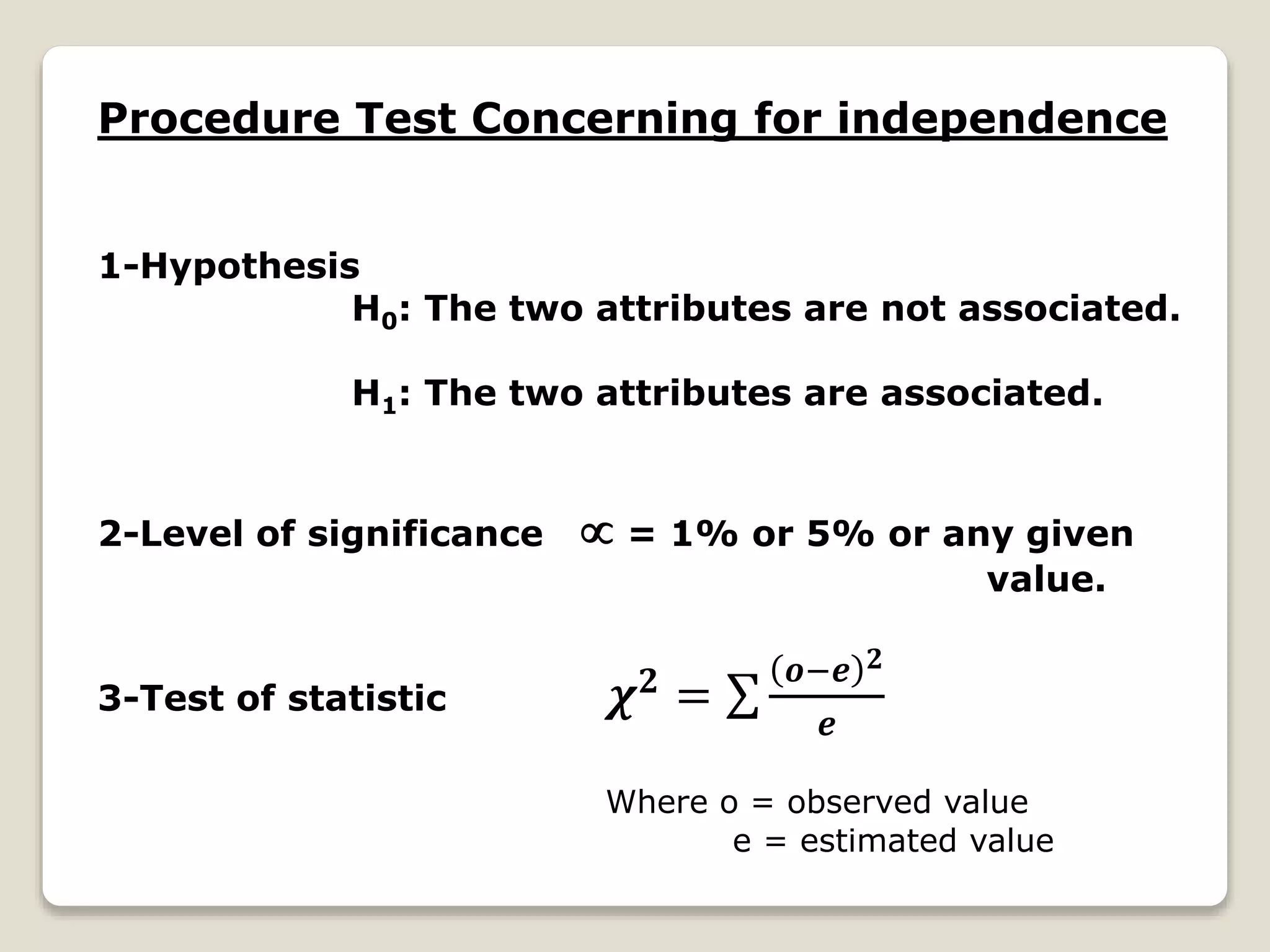 Procedure Test Concerning for independence
1-Hypothesis
H0: The two attributes are not associated.
H1: The two attributes are associated.
2-Level of significance  = 1% or 5% or any given
value.
3-Test of statistic 𝝌 𝟐 =
𝒐−𝒆 𝟐
𝒆
Where o = observed value
e = estimated value
 