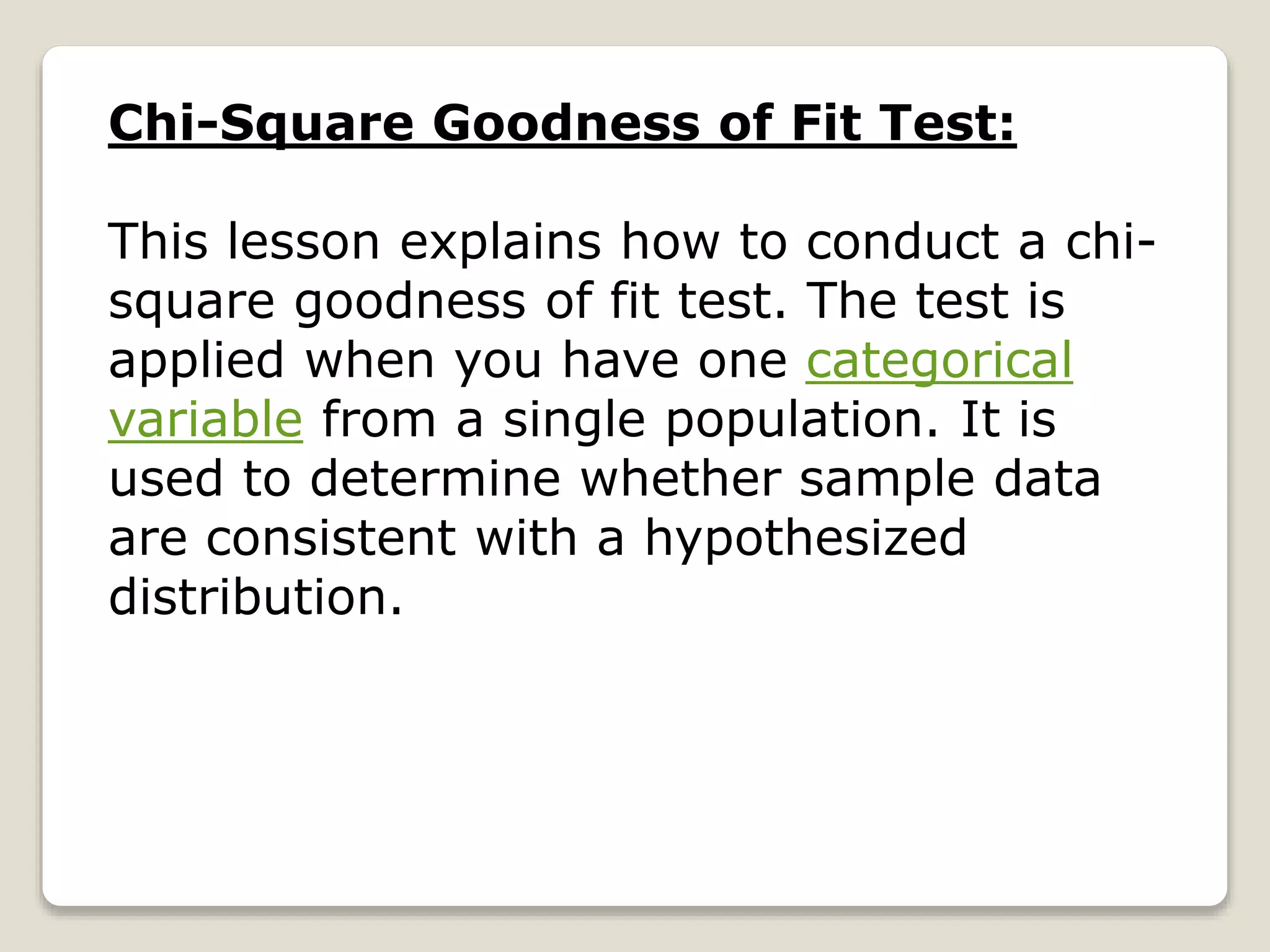 Chi-Square Goodness of Fit Test:
This lesson explains how to conduct a chi-
square goodness of fit test. The test is
applied when you have one categorical
variable from a single population. It is
used to determine whether sample data
are consistent with a hypothesized
distribution.
 