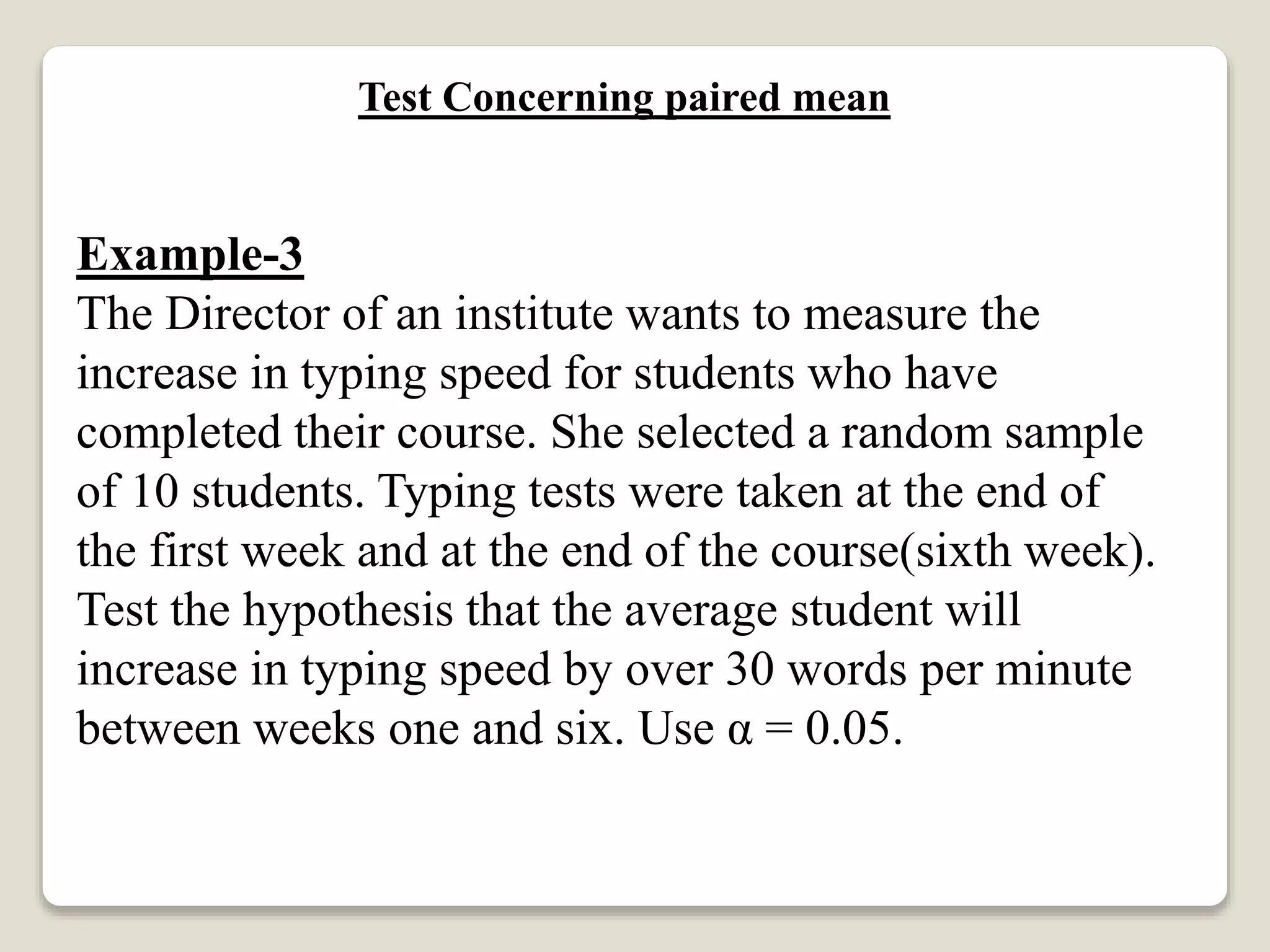 Test Concerning paired mean
Example-3
The Director of an institute wants to measure the
increase in typing speed for students who have
completed their course. She selected a random sample
of 10 students. Typing tests were taken at the end of
the first week and at the end of the course(sixth week).
Test the hypothesis that the average student will
increase in typing speed by over 30 words per minute
between weeks one and six. Use α = 0.05.
 