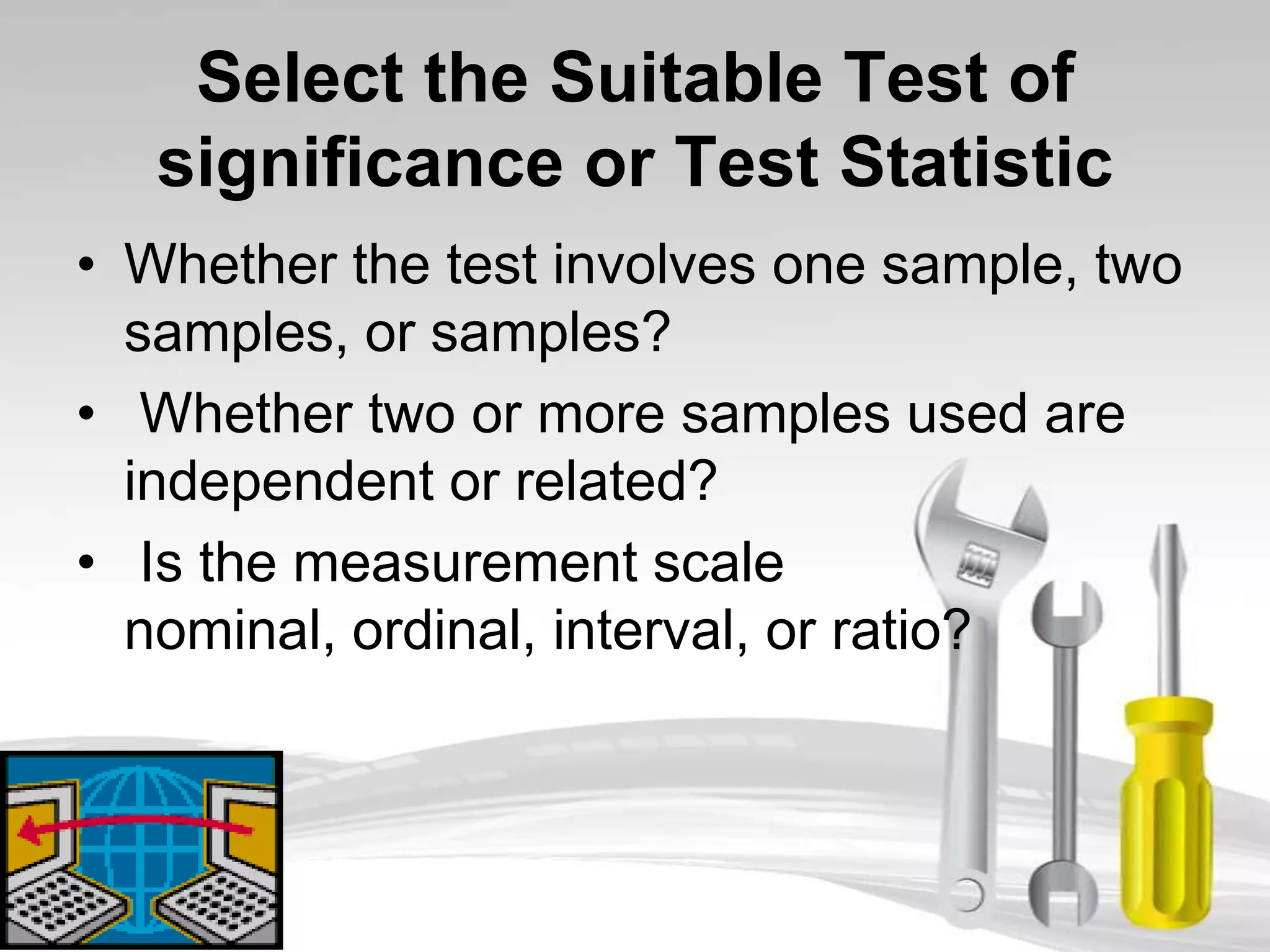 Select the Suitable Test of
   significance or Test Statistic
• Whether the test involves one sample, two
  samples, or samples?
• Whether two or more samples used are
  independent or related?
• Is the measurement scale
  nominal, ordinal, interval, or ratio?
 