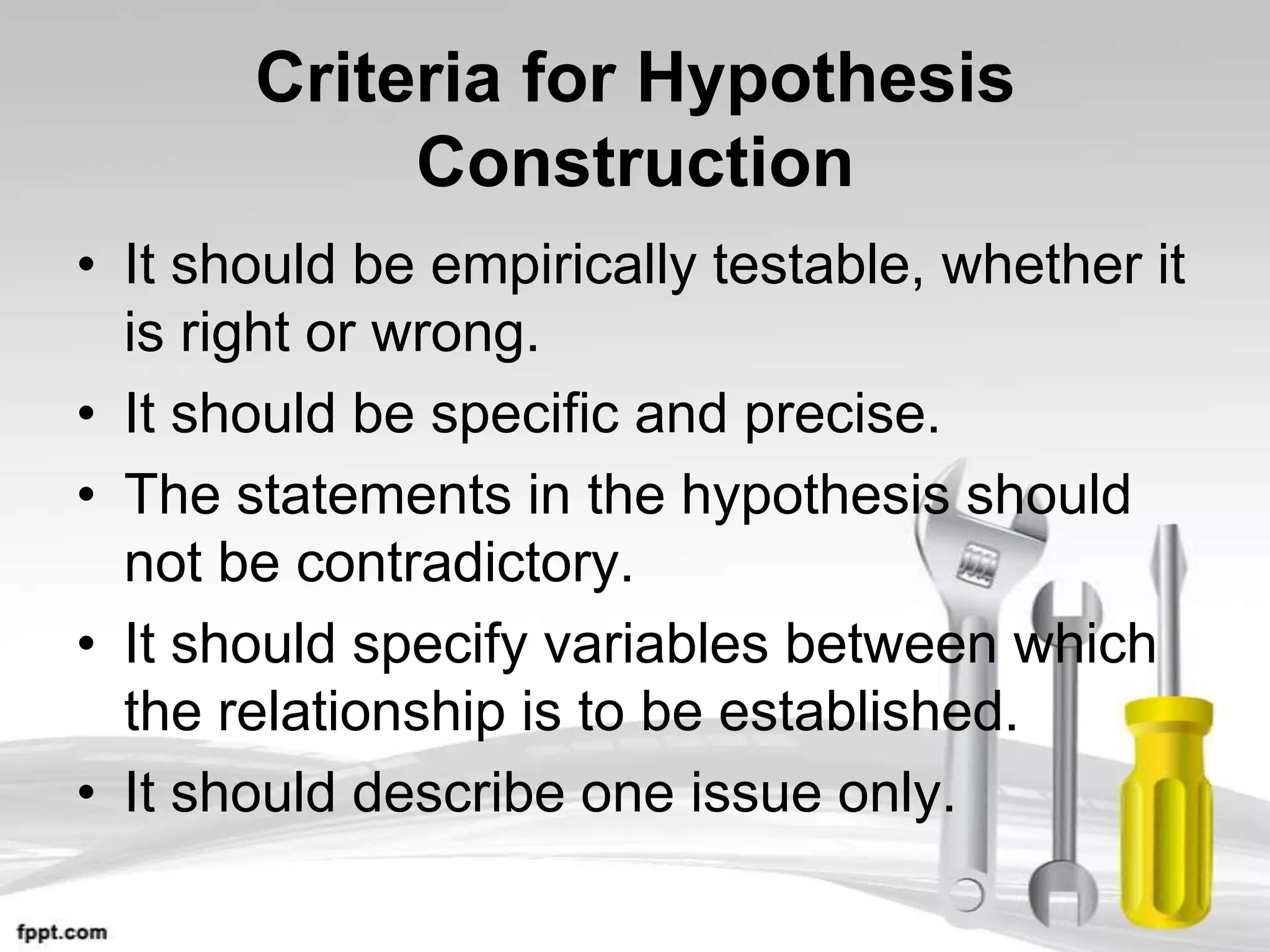 Criteria for Hypothesis
            Construction
• It should be empirically testable, whether it
  is right or wrong.
• It should be specific and precise.
• The statements in the hypothesis should
  not be contradictory.
• It should specify variables between which
  the relationship is to be established.
• It should describe one issue only.
 
