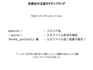 各座位の尤度のリサンプリング 
下記のコマンドを入力してEnter 
makermt  
--puzzle  
RAxML_perSiteLLs. 略 
… コマンド名 
… 入力ファイル形式の指定 
… 入力ファイル名( 拡張子抜き) 
「 」は「次の行に改行なしで続く」という意味であることに注意 
ただしスペースは入れること 
 