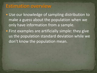  Use our knowledge of sampling distribution to 
make a guess about the population when we 
only have information from a sample. 
 First examples are artificially simple: they give 
us the population standard deviation while we 
don’t know the population mean. 
 