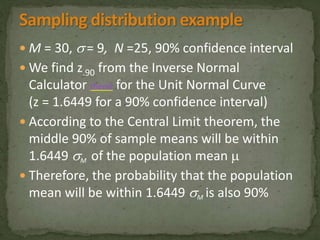 M = 30,  = 9, N =25, 90% confidence interval 
We find z.90 from the Inverse Normal 
Calculator (here) for the Unit Normal Curve 
(z = 1.6449 for a 90% confidence interval) 
 According to the Central Limit theorem, the 
middle 90% of sample means will be within 
1.6449 M of the population mean  
 Therefore, the probability that the population 
mean will be within 1.6449 M is also 90% 
 