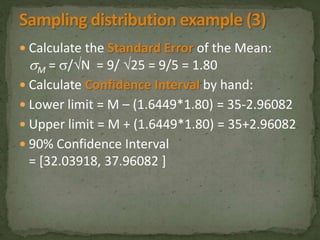  Calculate the Standard Error of the Mean: 
M = /N = 9/ 25 = 9/5 = 1.80 
 Calculate Confidence Interval by hand: 
 Lower limit = M – (1.6449*1.80) = 35-2.96082 
 Upper limit = M + (1.6449*1.80) = 35+2.96082 
 90% Confidence Interval 
= [32.03918, 37.96082 ] 
 