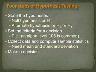  State the hypotheses 
 Null hypothesis or H0 
 Alternate hypothesis or HA or H1 
 Set the criteria for a decision 
 Pick an alpha level (.05 is common) 
 Collect data and compute sample statistics 
 Need mean and standard deviation 
 Make a decision 
 