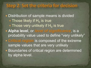 Distribution of sample means is divided 
 Those likely if H0 is true 
 Those very unlikely if H0 is true 
 Alpha level, or level of significance, is a 
probability value used to define “very unlikely” 
 Critical region is composed of the extreme 
sample values that are very unlikely 
 Boundaries of critical region are determined 
by alpha level. 
 