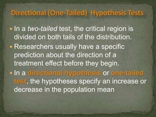  In a two-tailed test, the critical region is 
divided on both tails of the distribution. 
 Researchers usually have a specific 
prediction about the direction of a 
treatment effect before they begin. 
 In a directional hypothesis or one-tailed 
test, the hypotheses specify an increase or 
decrease in the population mean 
 