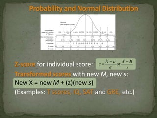 X X M 
Z-score for individual score: 
z 
s 
Transformed scores with new M, new s: 
New X = new M + (z)(new s) 
(Examples: T scores, IQ, SAT and GRE, etc.) 
  
 or 
 
 
 