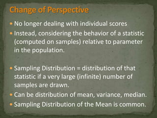  No longer dealing with individual scores 
 Instead, considering the behavior of a statistic 
(computed on samples) relative to parameter 
in the population. 
 Sampling Distribution = distribution of that 
statistic if a very large (infinite) number of 
samples are drawn. 
 Can be distribution of mean, variance, median. 
 Sampling Distribution of the Mean is common. 
 
