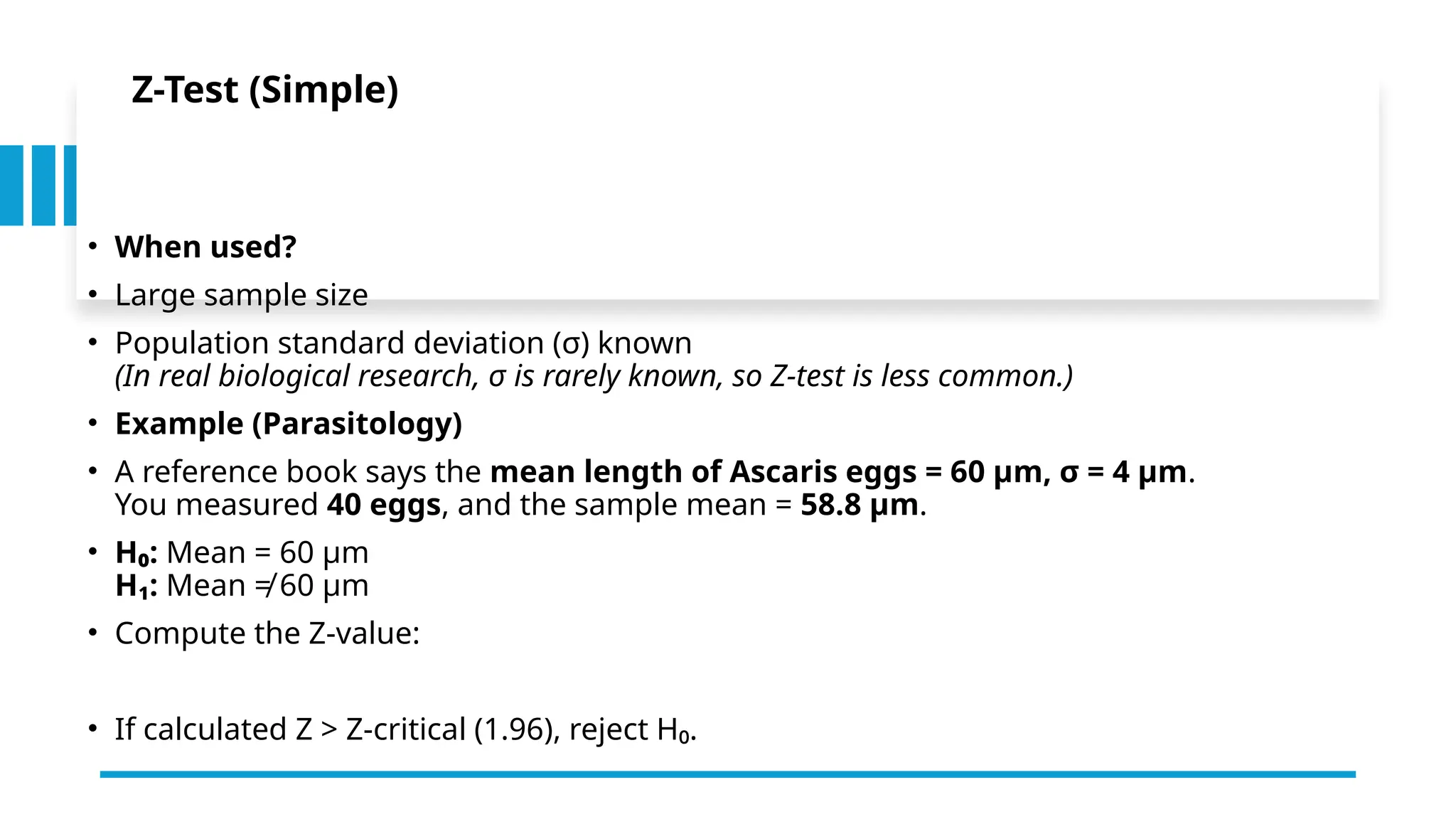 Z-Test (Simple)
• When used?
• Large sample size
• Population standard deviation (σ) known
(In real biological research, σ is rarely known, so Z-test is less common.)
• Example (Parasitology)
• A reference book says the mean length of Ascaris eggs = 60 µm, σ = 4 µm.
You measured 40 eggs, and the sample mean = 58.8 µm.
• H₀: Mean = 60 µm
H₁: Mean ≠ 60 µm
• Compute the Z-value:
• If calculated Z > Z-critical (1.96), reject H₀.
 