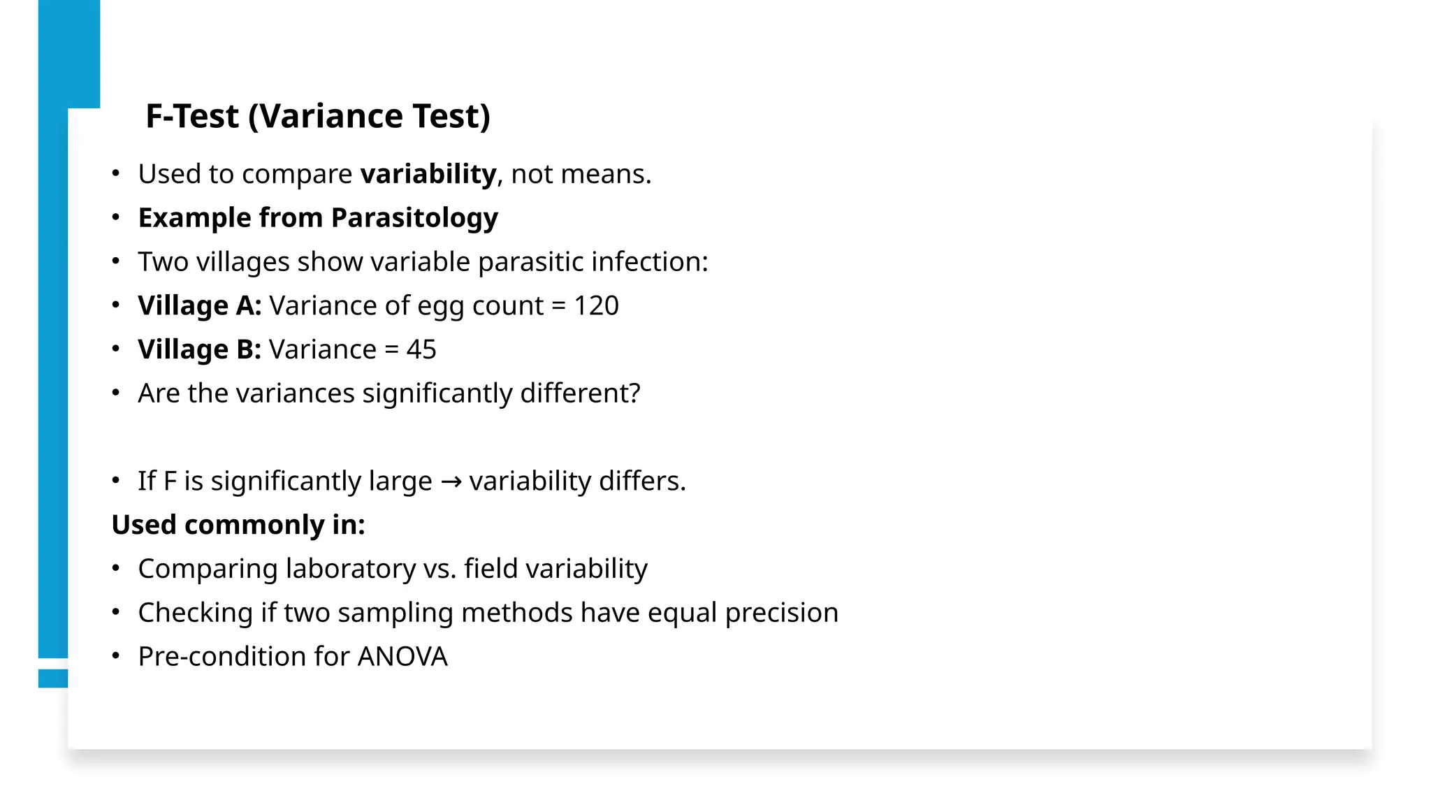 F-Test (Variance Test)
• Used to compare variability, not means.
• Example from Parasitology
• Two villages show variable parasitic infection:
• Village A: Variance of egg count = 120
• Village B: Variance = 45
• Are the variances significantly different?
• If F is significantly large variability differs.
→
Used commonly in:
• Comparing laboratory vs. field variability
• Checking if two sampling methods have equal precision
• Pre-condition for ANOVA
 