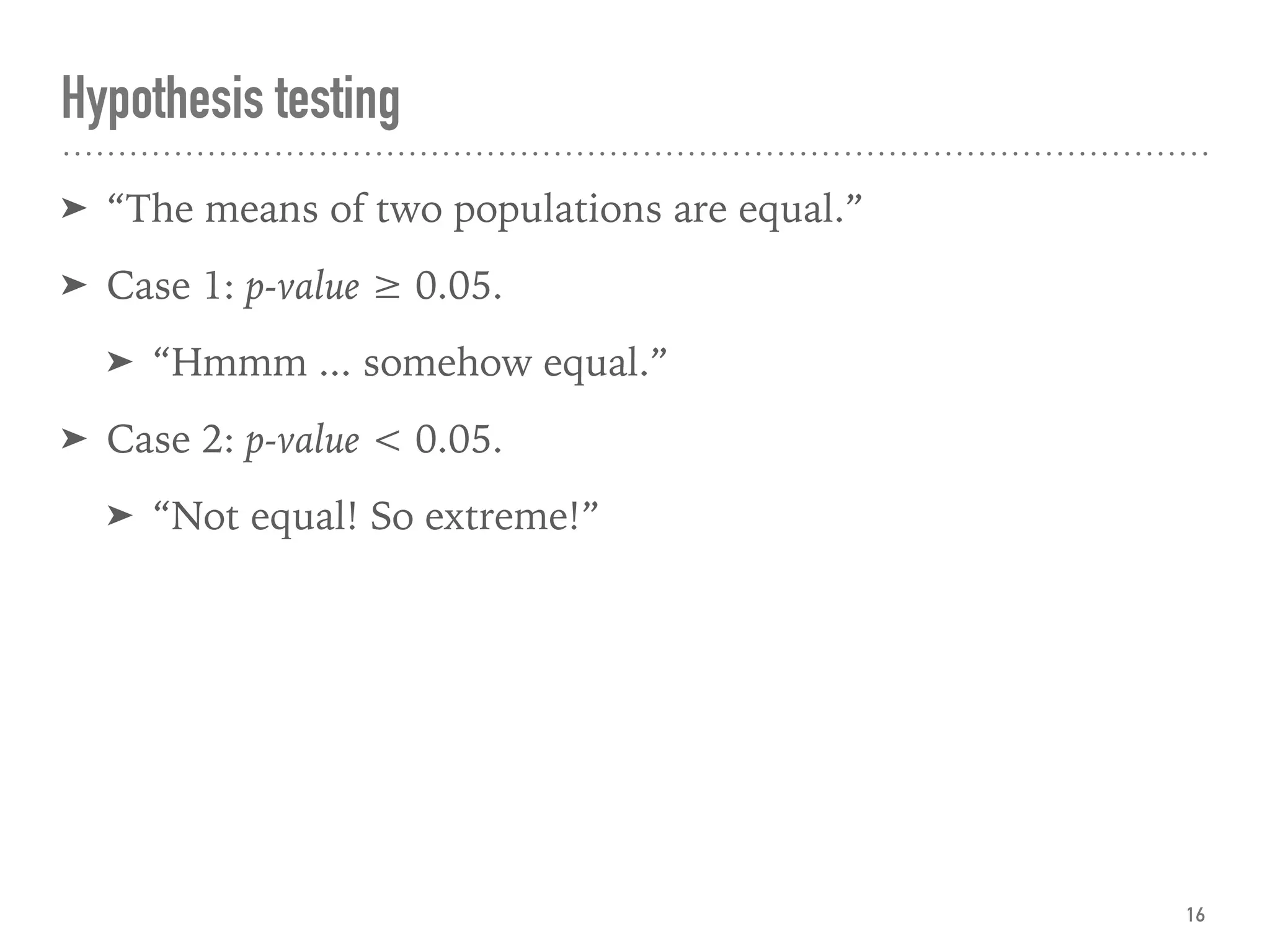 Hypothesis testing
➤ “The means of two populations are equal.”
➤ Case 1: p-value ≥ 0.05.
➤ “Hmmm ... somehow equal.”
➤ Case 2: p-value < 0.05.
➤ “Not equal! So extreme!”
16
 