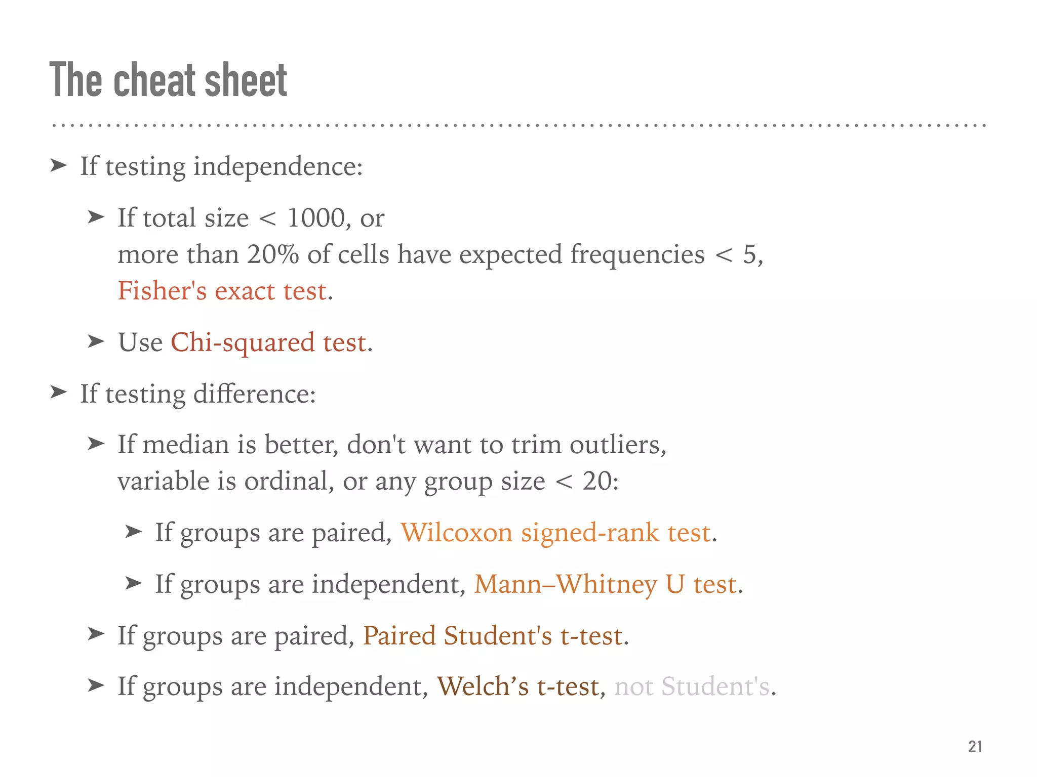 The cheat sheet
➤ If testing independence:
➤ If total size < 1000, or  
more than 20% of cells have expected frequencies < 5,  
Fisher's exact test.
➤ Use Chi-squared test.
➤ If testing diﬀerence:
➤ If median is better, don't want to trim outliers,  
variable is ordinal, or any group size < 20:
➤ If groups are paired, Wilcoxon signed-rank test.
➤ If groups are independent, Mann–Whitney U test.
➤ If groups are paired, Paired Student's t-test.
➤ If groups are independent, Welch’s t-test, not Student's.
21
 