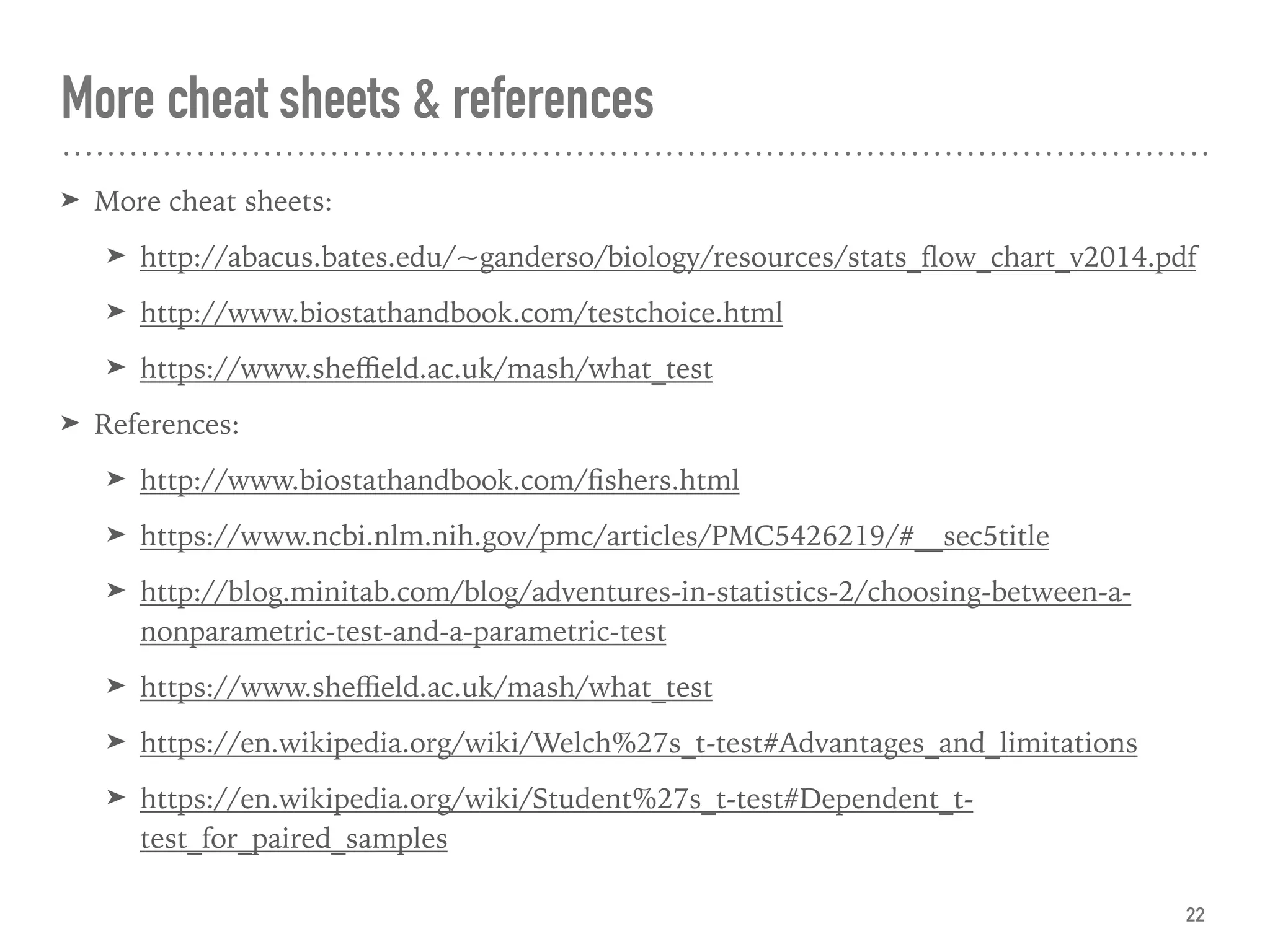 More cheat sheets & references
➤ More cheat sheets:
➤ http://abacus.bates.edu/~ganderso/biology/resources/stats_ﬂow_chart_v2014.pdf
➤ http://www.biostathandbook.com/testchoice.html
➤ https://www.sheﬃeld.ac.uk/mash/what_test
➤ References:
➤ http://www.biostathandbook.com/ﬁshers.html
➤ https://www.ncbi.nlm.nih.gov/pmc/articles/PMC5426219/#__sec5title
➤ http://blog.minitab.com/blog/adventures-in-statistics-2/choosing-between-a-
nonparametric-test-and-a-parametric-test
➤ https://www.sheﬃeld.ac.uk/mash/what_test
➤ https://en.wikipedia.org/wiki/Welch%27s_t-test#Advantages_and_limitations
➤ https://en.wikipedia.org/wiki/Student%27s_t-test#Dependent_t-
test_for_paired_samples
22
 