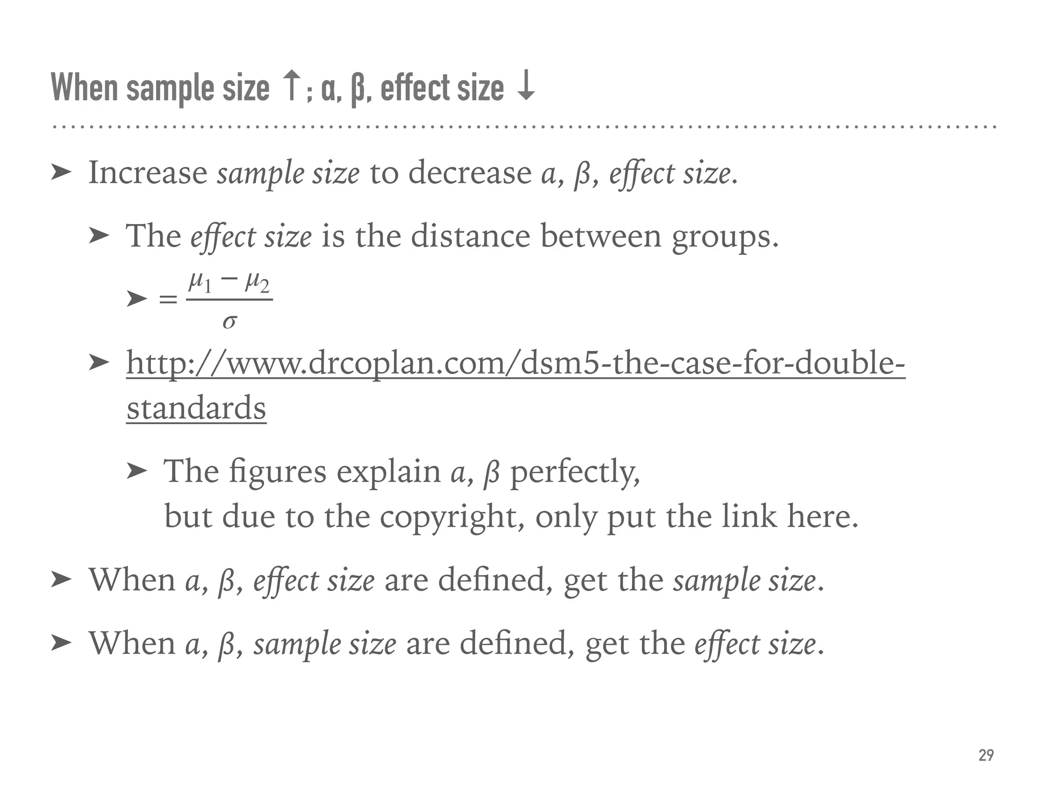 ➤ Increase sample size to decrease α, β, eﬀect size.
➤ The eﬀect size is the distance between groups.
➤
➤ http://www.drcoplan.com/dsm5-the-case-for-double-
standards
➤ The ﬁgures explain α, β perfectly,  
but due to the copyright, only put the link here.
➤ When α, β, eﬀect size are deﬁned, get the sample size.
➤ When α, β, sample size are deﬁned, get the eﬀect size.
When sample size ↑; α, β, effect size ↓
29
=
μ1 − μ2
σ
 