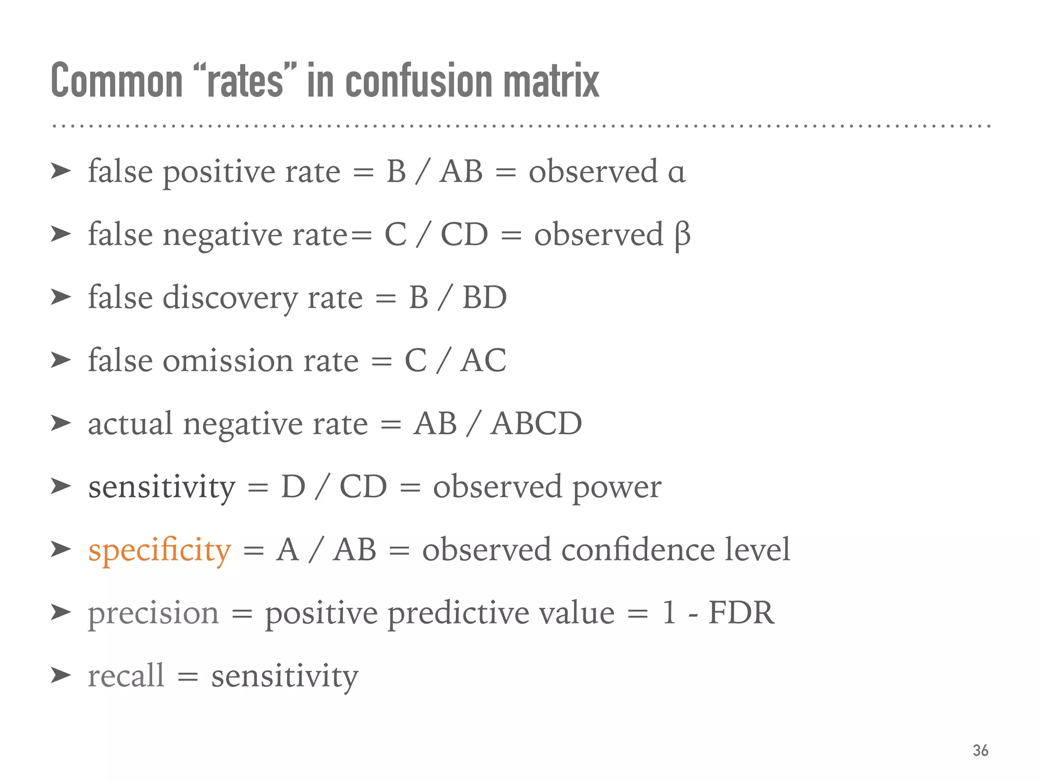 ➤ false positive rate = B / AB = observed α
➤ false negative rate= C / CD = observed β
➤ false discovery rate = B / BD
➤ false omission rate = C / AC
➤ actual negative rate = AB / ABCD
➤ sensitivity = D / CD = observed power
➤ speciﬁcity = A / AB = observed conﬁdence level
➤ precision = positive predictive value = 1 - FDR
➤ recall = sensitivity
Common “rates” in confusion matrix
36
 