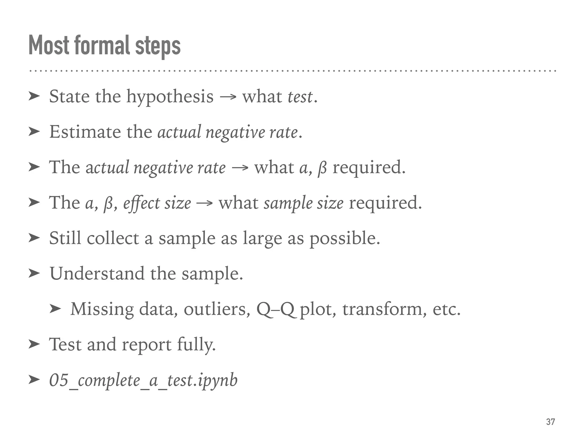 Most formal steps
➤ State the hypothesis → what test.
➤ Estimate the actual negative rate.
➤ The actual negative rate → what α, β required.
➤ The α, β, eﬀect size → what sample size required.
➤ Still collect a sample as large as possible.
➤ Understand the sample.
➤ Missing data, outliers, Q–Q plot, transform, etc.
➤ Test and report fully.
➤ 05_complete_a_test.ipynb
37
 