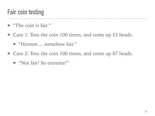 Fair coin testing
➤ “The coin is fair.”
➤ Case 1: Toss the coin 100 times, and come up 53 heads.
➤ “Hmmm ... somehow fair.”
➤ Case 2: Toss the coin 100 times, and come up 87 heads.
➤ “Not fair! So extreme!”
15
 
