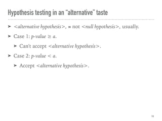 Hypothesis testing in an “alternative” taste
➤ <alternative hypothesis>, ≡ not <null hypothesis>, usually.
➤ Case 1: p-value ≥ α.
➤ Can't accept <alternative hypothesis>.
➤ Case 2: p-value < α.
➤ Accept <alternative hypothesis>.
18
 