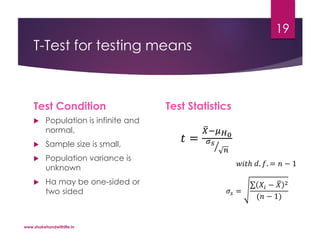 T-Test for testing means
Test Condition
 Population is infinite and
normal,
 Sample size is small,
 Population variance is
unknown
 Ha may be one-sided or
two sided
Test Statistics
𝑡 =
𝑋−𝜇 𝐻0
𝜎 𝑠
𝑛
𝑤𝑖𝑡ℎ 𝑑. 𝑓. = 𝑛 − 1
𝜎𝑠 =
𝑋𝑖 − 𝑋 2
(𝑛 − 1)
www.shakehandwithlife.in
19
 