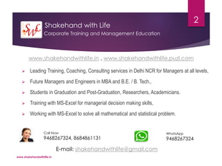 Shakehand with Life
 Leading Training, Coaching, Consulting services in Delhi NCR for Managers at all levels,
 Future Managers and Engineers in MBA and B.E. / B. Tech.,
 Students in Graduation and Post-Graduation, Researchers, Academicians.
 Training with MS-Excel for managerial decision making skills,
 Working with MS-Excel to solve all mathematical and statistical problem.
www.shakehandwithlife.in
2
Corporate Training and Management Education
Call Now
9468267324, 8684861131
WhatsApp
9468267324
www.shakehandwithlife.in , www.shakehandwithlife.puzl.com
E-mail: shakehandwithlife@gmail.com
 