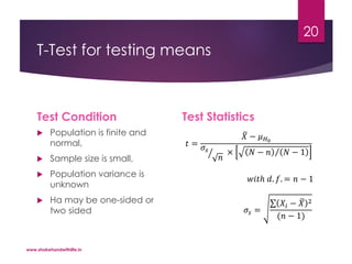 T-Test for testing means
Test Condition
 Population is finite and
normal,
 Sample size is small,
 Population variance is
unknown
 Ha may be one-sided or
two sided
Test Statistics
𝑤𝑖𝑡ℎ 𝑑. 𝑓. = 𝑛 − 1
𝜎𝑠 =
𝑋𝑖 − 𝑋 2
(𝑛 − 1)
𝑡 =
𝑋 − 𝜇 𝐻0
𝜎𝑠
𝑛
× 𝑁 − 𝑛 𝑁 − 1
www.shakehandwithlife.in
20
 
