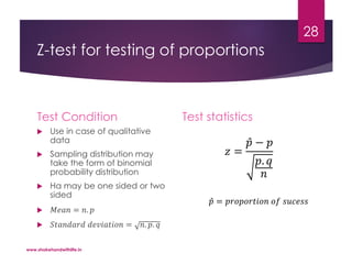 Z-test for testing of proportions
Test Condition
 Use in case of qualitative
data
 Sampling distribution may
take the form of binomial
probability distribution
 Ha may be one sided or two
sided
 𝑀𝑒𝑎𝑛 = 𝑛. 𝑝
 𝑆𝑡𝑎𝑛𝑑𝑎𝑟𝑑 𝑑𝑒𝑣𝑖𝑎𝑡𝑖𝑜𝑛 = 𝑛. 𝑝. 𝑞
Test statistics
𝑧 =
𝑝 − 𝑝
𝑝. 𝑞
𝑛
𝑝 = 𝑝𝑟𝑜𝑝𝑜𝑟𝑡𝑖𝑜𝑛 𝑜𝑓 𝑠𝑢𝑐𝑒𝑠𝑠
www.shakehandwithlife.in
28
 