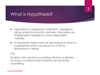 What is Hypothesis?
 Hypothesis is a predictive statement, capable of
being tested by scientific methods, that relates an
independent variables to some dependent
variable.
 A hypothesis states what we are looking for and it is
a proportion which can be put to a test to
determine its validity
e.g.
Students who receive counseling will show a greater
increase in creativity than students not receiving
counseling
www.shakehandwithlife.in
3
 