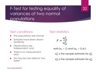 F-Test for testing equality of
variances of two normal
populations
Test conditions
 The populations are normal
 Samples have been drawn
randomly
 Observations are
independent; and
 There is no measurement
error
 Ha may be one sided or two
sided
Test statistics
𝐹 =
𝜎𝑠1
2
𝜎𝑠2
2
𝑤𝑖𝑡ℎ 𝑛1 − 1 and 𝑛2 − 1 d. f.
𝜎𝑠1
2
is the sample estimate for 𝜎 𝑝1
2
𝜎𝑠2
2
is the sample estimate for 𝜎 𝑝2
2
www.shakehandwithlife.in
32
 