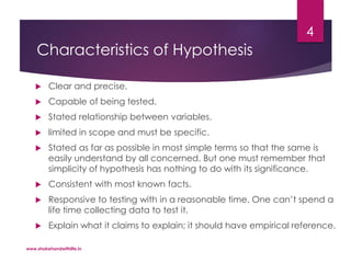 Characteristics of Hypothesis
 Clear and precise.
 Capable of being tested.
 Stated relationship between variables.
 limited in scope and must be specific.
 Stated as far as possible in most simple terms so that the same is
easily understand by all concerned. But one must remember that
simplicity of hypothesis has nothing to do with its significance.
 Consistent with most known facts.
 Responsive to testing with in a reasonable time. One can’t spend a
life time collecting data to test it.
 Explain what it claims to explain; it should have empirical reference.
www.shakehandwithlife.in
4
 
