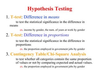 1. T-test: Difference in means
to test the statistical significance in the difference in
means
ex. income by gender, the num. of years at work by gender
2. T-test: Difference in proportions
to test the statistical significance in the difference in
proportions
ex. the proportion employed in government jobs by gender
3. Contingency Table/Chi-Square Analysis
to test whether all categories contain the same proportion
of values or not by comparing expected and actual values.
ex. the proportion employed in government jobs by gender
Hypothesis Testing
 