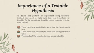 Importance of a Testable
Hypothesis
To devise and perform an experiment using scientific
method, you need to make sure that your hypothesis is
testable. To be considered testable, some essential criteria
must be met:
• There must be a possibility to prove that the hypothesis is
true.
• There must be a possibility to prove that the hypothesis is
false.
• The results of the hypothesis must be reproducible.
 