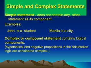 Simple and Complex Statements Simple statement  - does not contain any  other  statement as its component.  Examples: John  is a  student . Manila is a city. Complex or compound statement  contains logical components. ( hypothetical and negative propositions in the Aristotelian logic are considered complex.) 