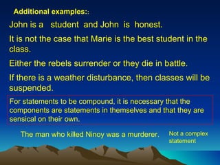 John is a  student  and John  is  honest. It is not the case that Marie is the best student in the class. Either the rebels surrender or they die in battle. If there is a weather disturbance, then classes will be suspended.   For statements to be compound, it is necessary that the components are statements in themselves and that they are sensical on their own.  The man who killed Ninoy was a murderer. Not a complex statement Additional examples: : 
