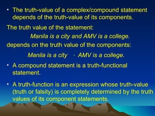 The truth-value of a complex/compound statement depends of the truth-value of its components. The truth value of the statement: Manila is a city and AMV is a college. depends on the truth value of the components: .  A compound statement is a truth-functional statement.  A truth-function is an expression whose truth-value (truth or falsity) is completely determined by the truth values of its component statements.  Manila is a city AMV is a college. 