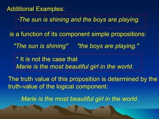 Additional Examples: "The sun is shining"  "the boys are playing."  * It is not the case that  Marie is the most beautiful girl in the world.  The truth value of this proposition is determined by the truth-value of the logical component:  * The sun is shining and the boys are playing .   is a function of its component simple propositions:  Marie is the most beautiful girl in the world . 