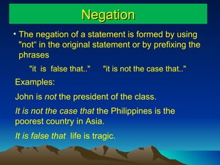 Negation The negation of a statement is formed by using "not“ in the original statement or by prefixing the  phrases "it  is  false that.."  "it is not the case that.."  Examples: John is  not  the president of the class. It is not the case that  the Philippines is the poorest country in Asia. It is false that  life is tragic.   