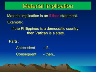 Material Implication Material implication is an  if then  statement. If the Philippines is a democratic country,  then Vatican is a state. Antecedent  Consequent Parts:  Example: - If..  - then..  