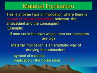 Material Implication This is another type of implication where there is  no real or causal connection  between  the  antecedent and the consequent.  If man could be have wings, then our ancestors are pigs. symbol of material implication - the horse shoe -  ﬤ   Material implication is an emphatic way of denying the antecedent . Example: 