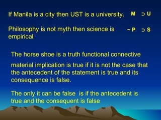 material implication is true if it is not the case that the antecedent of the statement is true and its consequence is false.  The only it can be false  is if the antecedent is true and the consequent is false If Manila is a city then UST is a university. M  ﬤ  U Philosophy is not myth then science is empirical . ~ P  ﬤ  S The horse shoe is a truth functional connective 