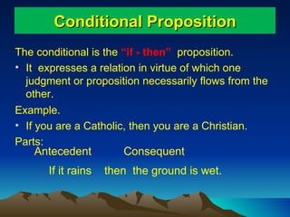Conditional Proposition The conditional is the  “if - then”  proposition.  It  expresses a relation in virtue of which one  judgment or proposition necessarily flows from the other. Example.  If you are a Catholic, then you are a Christian. Parts: Antecedent If it rains Consequent then  the ground is wet. 