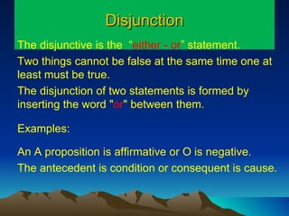 Disjunction The disjunctive is the  “ either - or ” statement.  Two things cannot be false at the same time one at least must be true.  The disjunction of two statements is formed by  inserting the word " or " between them.  Examples: An A proposition is affirmative or O is negative. The antecedent is condition or consequent is cause. 
